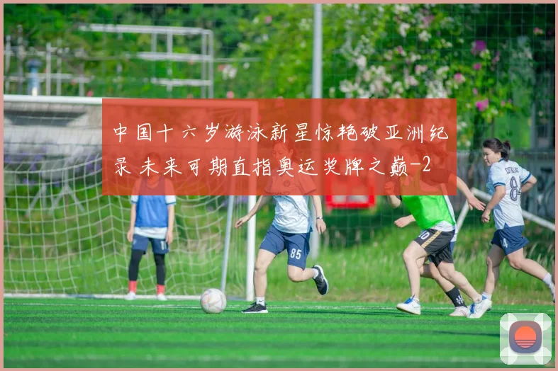 中国十六岁游泳新星惊艳破亚洲纪录 未来可期直指奥运奖牌之巅