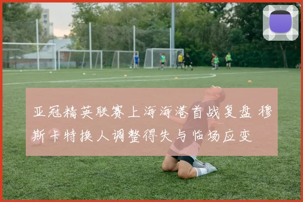 亚冠精英联赛上海海港首战复盘 穆斯卡特换人调整得失与临场应变