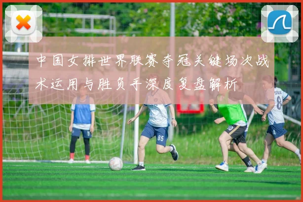 中国女排世界联赛夺冠关键场次战术运用与胜负手深度复盘解析