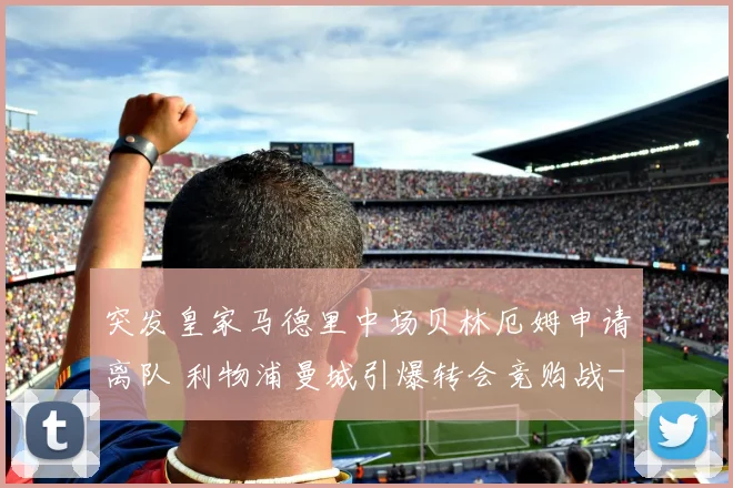 突发皇家马德里中场贝林厄姆申请离队 利物浦曼城引爆转会竞购战