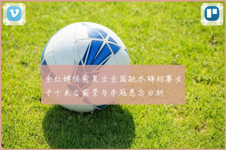 全红婵伤愈复出全国跳水锦标赛女子十米台前景与夺冠悬念分析