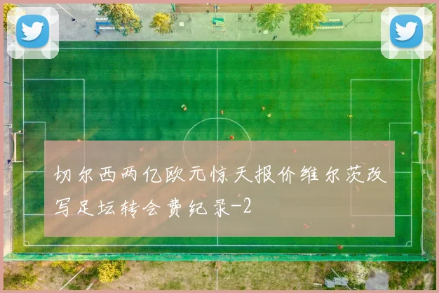 切尔西两亿欧元惊天报价维尔茨改写足坛转会费纪录