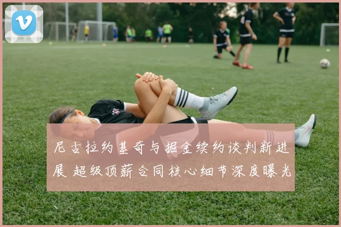 尼古拉约基奇与掘金续约谈判新进展 超级顶薪合同核心细节深度曝光