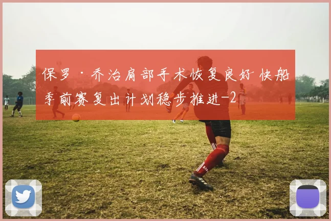 保罗·乔治肩部手术恢复良好 快船季前赛复出计划稳步推进