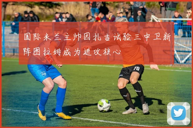 国际米兰主帅因扎吉试验三中卫新阵图拉姆成为进攻核心