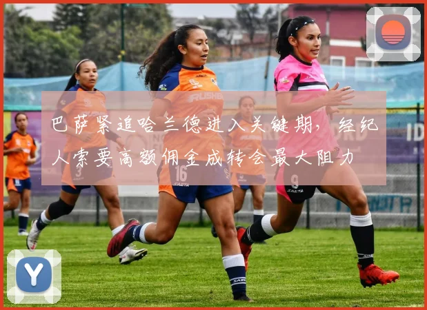 巴萨紧追哈兰德进入关键期，经纪人索要高额佣金成转会最大阻力