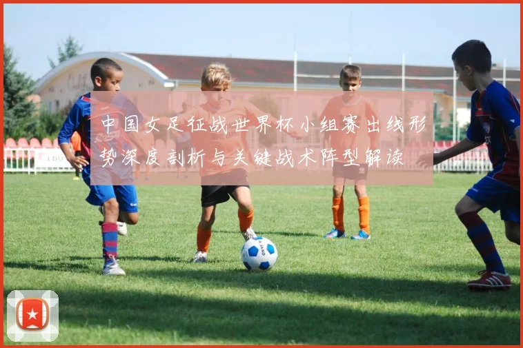 中国女足征战世界杯小组赛出线形势深度剖析与关键战术阵型解读