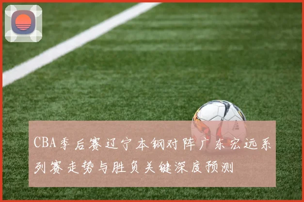 CBA季后赛辽宁本钢对阵广东宏远系列赛走势与胜负关键深度预测