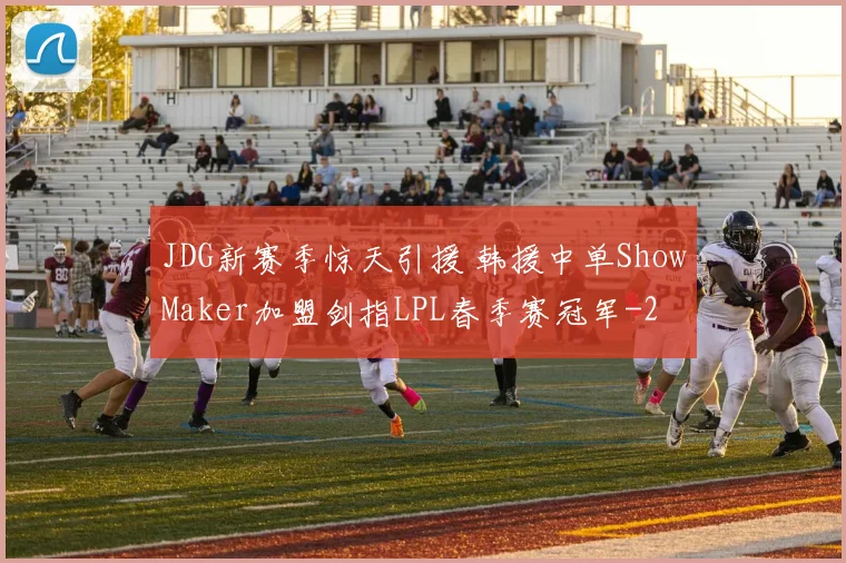 JDG新赛季惊天引援 韩援中单ShowMaker加盟剑指LPL春季赛冠军