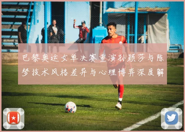 巴黎奥运女单决赛重演孙颖莎与陈梦技术风格差异与心理博弈深度解读