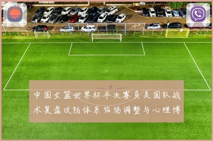中国女篮世界杯半决赛负美国队战术复盘攻防体系临场调整与心理博弈解析