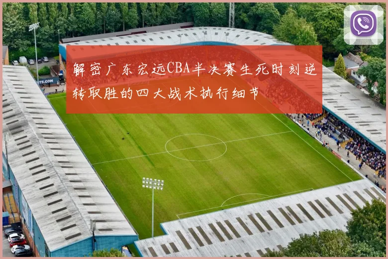 解密广东宏远CBA半决赛生死时刻逆转取胜的四大战术执行细节