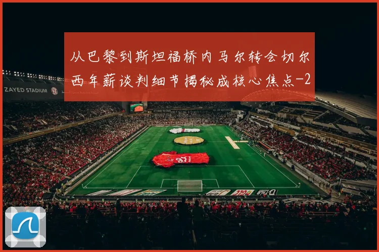 从巴黎到斯坦福桥内马尔转会切尔西年薪谈判细节揭秘成核心焦点