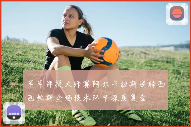 辛辛那提大师赛阿尔卡拉斯逆转西西帕斯全场技术环节深度复盘