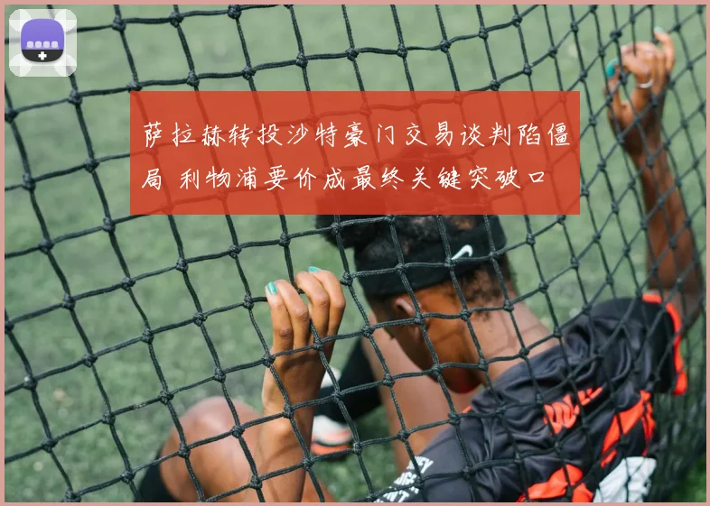 萨拉赫转投沙特豪门交易谈判陷僵局 利物浦要价成最终关键突破口