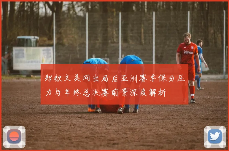 郑钦文美网出局后亚洲赛季保分压力与年终总决赛前景深度解析