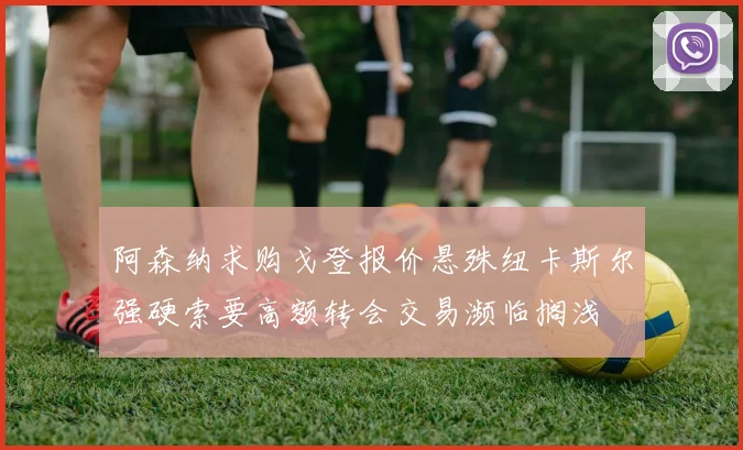 阿森纳求购戈登报价悬殊纽卡斯尔强硬索要高额转会交易濒临搁浅