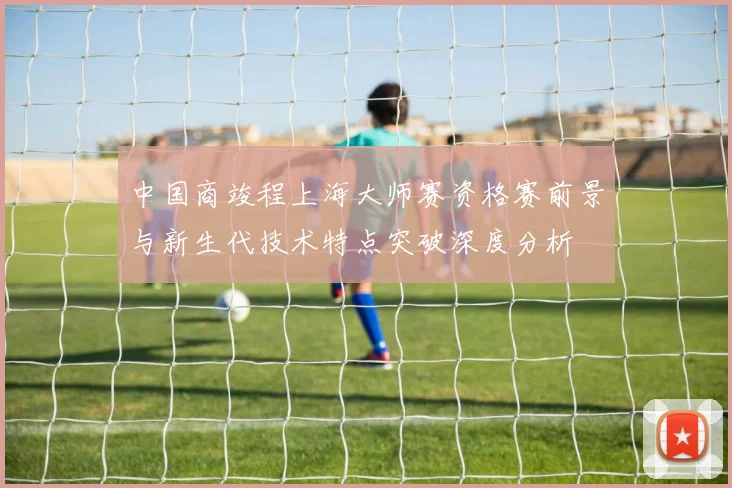 中国商竣程上海大师赛资格赛前景与新生代技术特点突破深度分析