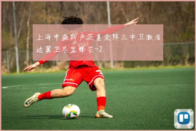 上海申花斯卢茨基变阵三中卫激活边翼卫尽显锋芒