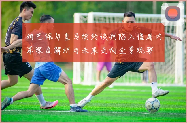 姆巴佩与皇马续约谈判陷入僵局内幕深度解析与未来走向全景观察