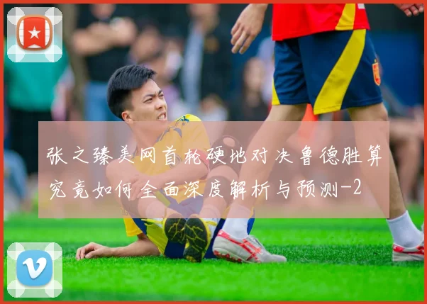 张之臻美网首轮硬地对决鲁德胜算究竟如何全面深度解析与预测