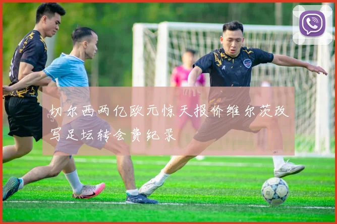 切尔西两亿欧元惊天报价维尔茨改写足坛转会费纪录