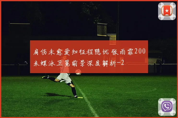 肩伤未愈爱知征程隐忧 张雨霏200米蝶泳卫冕前景深度解析