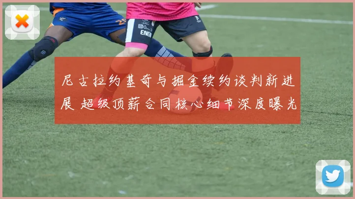 尼古拉约基奇与掘金续约谈判新进展 超级顶薪合同核心细节深度曝光