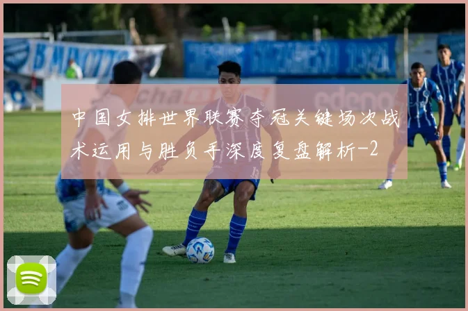 中国女排世界联赛夺冠关键场次战术运用与胜负手深度复盘解析