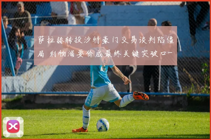 萨拉赫转投沙特豪门交易谈判陷僵局 利物浦要价成最终关键突破口