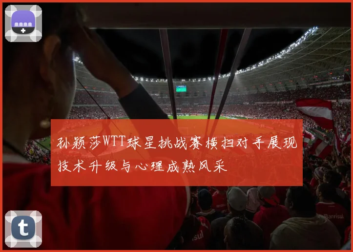 孙颖莎WTT球星挑战赛横扫对手展现技术升级与心理成熟风采