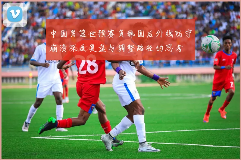 中国男篮世预赛负韩国后外线防守崩溃深度复盘与调整路径的思考