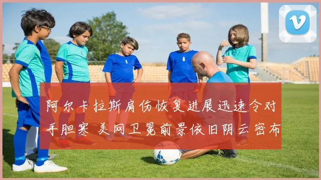 阿尔卡拉斯肩伤恢复进展迅速令对手胆寒 美网卫冕前景依旧阴云密布
