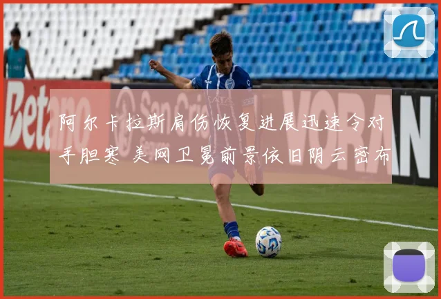 阿尔卡拉斯肩伤恢复进展迅速令对手胆寒 美网卫冕前景依旧阴云密布