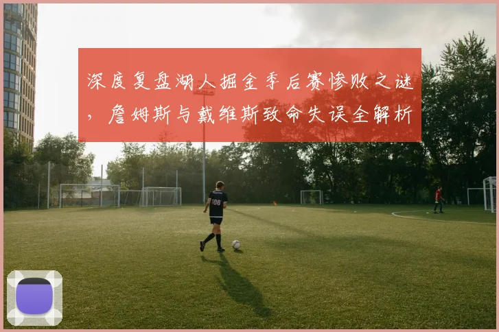 深度复盘湖人掘金季后赛惨败之谜，詹姆斯与戴维斯致命失误全解析