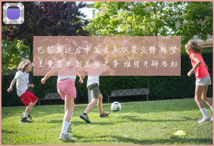 巴黎奥运后中国女乒双星交锋 陈梦王曼昱单打王座之争 谁将开辟洛杉矶周期新王朝