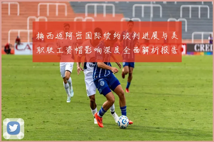 梅西迈阿密国际续约谈判进展与美职联工资帽影响深度全面解析报告