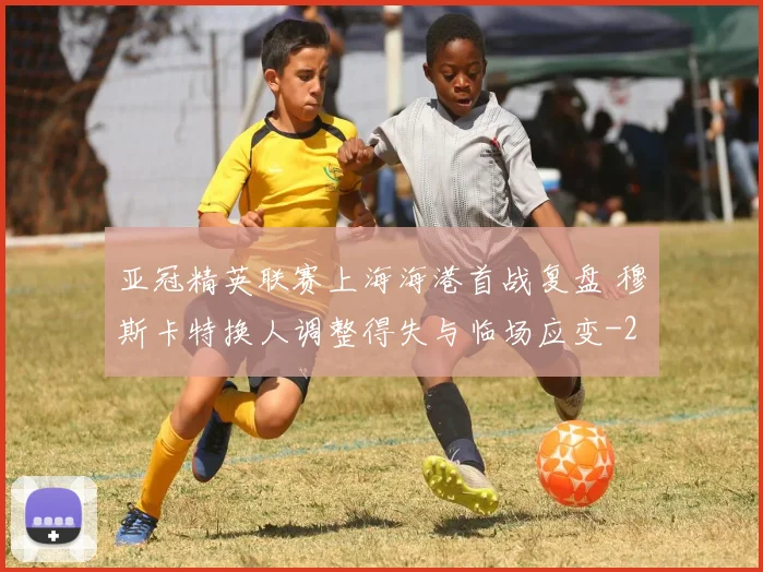亚冠精英联赛上海海港首战复盘 穆斯卡特换人调整得失与临场应变