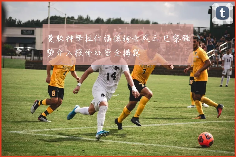 曼联神锋拉什福德转会风云 巴黎强势介入报价机密全揭露