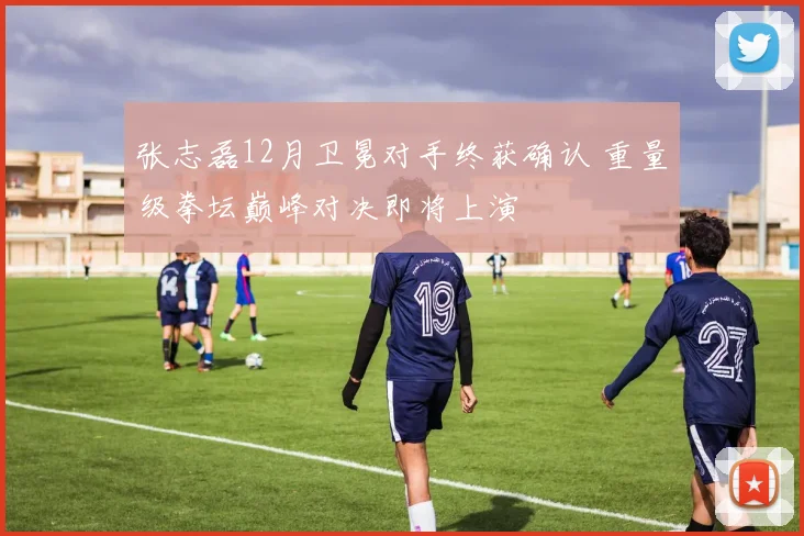 张志磊12月卫冕对手终获确认 重量级拳坛巅峰对决即将上演