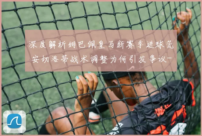 深度解析姆巴佩皇马新赛季进球荒 安切洛蒂战术调整为何引发争议