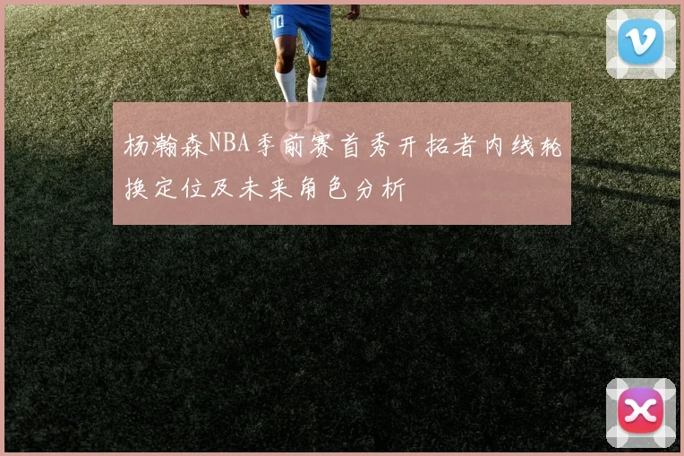 杨瀚森NBA季前赛首秀开拓者内线轮换定位及未来角色分析