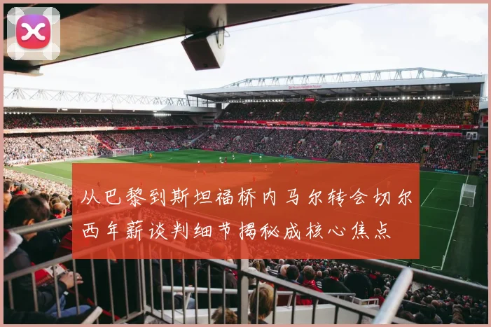 从巴黎到斯坦福桥内马尔转会切尔西年薪谈判细节揭秘成核心焦点