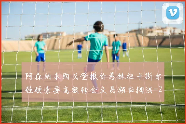 阿森纳求购戈登报价悬殊纽卡斯尔强硬索要高额转会交易濒临搁浅