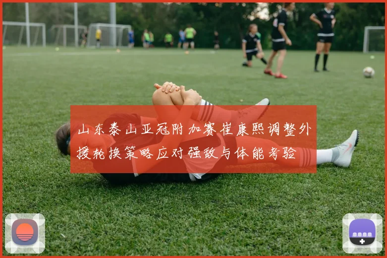 山东泰山亚冠附加赛崔康熙调整外援轮换策略应对强敌与体能考验