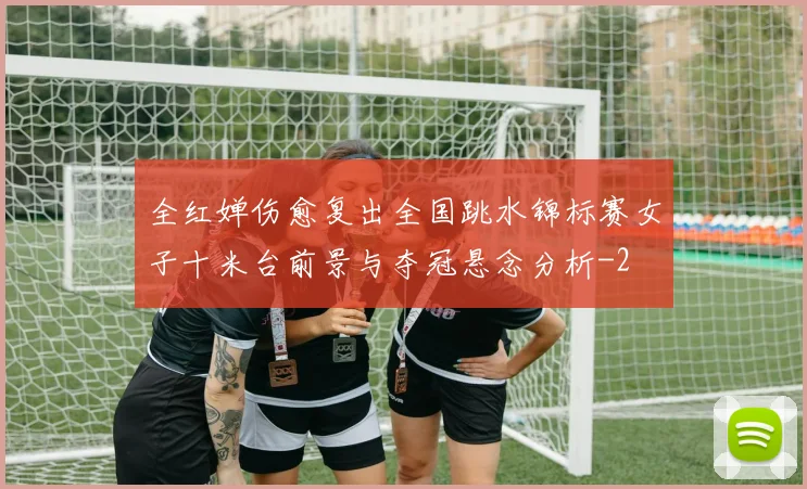 全红婵伤愈复出全国跳水锦标赛女子十米台前景与夺冠悬念分析