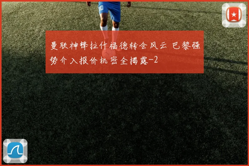 曼联神锋拉什福德转会风云 巴黎强势介入报价机密全揭露